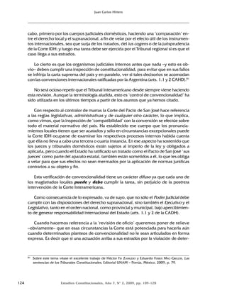 124 Estudios Constitucionales, Año 7, Nº 2, 2009, pp. 109-128
Juan Carlos Hitters
cabo, primero por los cuerpos judiciales domésticos, haciendo una ‘comparación’ en-
tre el derecho local y el supranacional, a fin de velar por el efecto útil de los instrumen-
tos internacionales, sea que surja de los tratados, del ius cogens o de la jurisprudencia
de la Corte IDH; y luego esa tarea debe ser ejercida por el Tribunal regional si es que el
caso llega a sus estrados.
Lo cierto es que los organismos judiciales internos antes que nada –y esto es ob-
vio– deben cumplir una inspección de constitucionalidad, para evitar que en sus fallos
se infrinja la carta suprema del país y en paralelo, ver si tales decisorios se acomodan
con las convenciones internacionales ratificadas por la Argentina (arts. 1.1 y 2 CAHD).81
No será ocioso repetir que el Tribunal Interamericano desde siempre viene haciendo
esta revisión. Aunque la terminología aludida, esto es ‘control de convencionalidad’ ha
sido utilizada en los últimos tiempos a partir de los asuntos que ya hemos citado.
Con respecto al contralor de marras la Corte del Pacto de San José hace referencia
a las reglas legislativas, administrativas y de cualquier otro carácter, lo que implica,
como vimos, que la inspección de ‘compatibilidad’ con la convención se efectúe sobre
todo el material normativo del país. Ha establecido ese cuerpo que los pronuncia-
mientos locales tienen que ser acatados y sólo en circunstancias excepcionales puede
la Corte IDH ocuparse de examinar los respectivos procesos internos habida cuenta
que élla no lleva a cabo una tercera o cuarta instancia. En ese aspecto ha sostenido que
los jueces y tribunales domésticos están sujetos al imperio de la ley y obligados a
aplicarla, pero cuando el Estado ha ratificado un tratado como el Pacto de San José ‘sus
jueces’ como parte del aparato estatal, también están sometidos a él, lo que les obliga
a velar para que sus efectos no sean mermados por la aplicación de normas jurídicas
contrarios a su objeto y fin.
Esta verificación de convencionalidad tiene un carácter difuso ya que cada uno de
los magistrados locales puede y debe cumplir la tarea, sin perjuicio de la postrera
intervención de la Corte Interamericana.
Como consecuencia de lo expresado, va de suyo, que no sólo el Poder Judicial debe
cumplir con las disposiciones del derecho supranacional, sino también el Ejecutivo y el
Legislativo, tanto en el orden nacional, como provincial y municipal, bajo apercibimien-
to de generar responsabilidad internacional del Estado (arts. 1.1 y 2 de la CADH).
Cuando hacemos referencia a la ‘revisión de oficio’ queremos poner de relieve
–obviamente– que en esas circunstancias la Corte está potenciada para hacerla aún
cuando determinados planteos de convencionalidad no le sean articulados en forma
expresa. Es decir que si una actuación arriba a sus estrados por la violación de deter-
81 Sobre este tema véase el excelente trabajo de Héctor FIX ZAMUDIO y Eduardo FERRER MAC-GREGOR, Las
sentencias de los Tribunales Constitucionales, Editorial UNAM – Porrúa, México, 2009, p. 79.
 