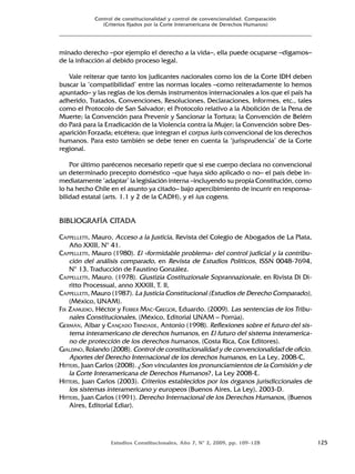 Estudios Constitucionales, Año 7, Nº 2, 2009, pp. 109-128 125
Control de constitucionalidad y control de convencionalidad. Comparación
(Criterios fijados por la Corte Interamericana de Derechos Humanos)
minado derecho –por ejemplo el derecho a la vida–, ella puede ocuparse –digamos–
de la infracción al debido proceso legal.
Vale reiterar que tanto los judicantes nacionales como los de la Corte IDH deben
buscar la ‘compatibilidad’ entre las normas locales –como reiteradamente lo hemos
apuntado– y las reglas de los demás instrumentos internacionales a los que el país ha
adherido, Tratados, Convenciones, Resoluciones, Declaraciones, Informes, etc., tales
como el Protocolo de San Salvador; el Protocolo relativo a la Abolición de la Pena de
Muerte; la Convención para Prevenir y Sancionar la Tortura; la Convención de Belém
do Pará para la Erradicación de la Violencia contra la Mujer; la Convención sobre Des-
aparición Forzada; etcétera; que integran el corpus iuris convencional de los derechos
humanos. Para esto también se debe tener en cuenta la ‘jurisprudencia’ de la Corte
regional.
Por último parécenos necesario repetir que si ese cuerpo declara no convencional
un determinado precepto doméstico –que haya sido aplicado o no– el país debe in-
mediatamente ‘adaptar’ la legislación interna –incluyendo su propia Constitución, como
lo ha hecho Chile en el asunto ya citado– bajo apercibimiento de incurrir en responsa-
bilidad estatal (arts. 1.1 y 2 de la CADH), y el ius cogens.
BIBLIOGRAFÍA CITADA
CAPPELLETTI, Mauro, Acceso a la Justicia, Revista del Colegio de Abogados de La Plata,
Año XXIII, Nº 41.
CAPPELLETTI, Mauro (1980). El «formidable problema» del control judicial y la contribu-
ción del análisis comparado, en Revista de Estudios Políticos, ISSN 0048-7694,
Nº 13, Traducción de Faustino González.
CAPPELLETTI, Mauro. (1978). Giustizia Costituzionale Soprannazionale, en Rivista Di Di-
ritto Processual, anno XXXIII, T. II,
CAPPELLETTI, Mauro (1987). La Justicia Constitucional (Estudios de Derecho Comparado),
(México, UNAM).
FIX ZAMUDIO, Héctor y FERRER MAC-GREGOR, Eduardo. (2009). Las sentencias de los Tribu-
nales Constitucionales, (México, Editorial UNAM – Porrúa).
GERMÁN, Albar y CANÇADO TRINDADE, Antonio (1998). Reflexiones sobre el futuro del sis-
tema interamericano de derechos humanos, en El futuro del sistema interamerica-
no de protección de los derechos humanos, (Costa Rica, Cox Editores).
GIALDINO, Rolando (2008). Control de constitucionalidad y de convencionalidad de oficio.
Aportes del Derecho Internacional de los derechos humanos, en La Ley, 2008-C,
HITTERS, Juan Carlos (2008). ¿Son vinculantes los pronunciamientos de la Comisión y de
la Corte Interamericana de Derechos Humanos?, La Ley 2008-E.
HITTERS, Juan Carlos (2003). Criterios establecidos por los órganos jurisdiccionales de
los sistemas interamericano y europeos (Buenos Aires, La Ley), 2003-D.
HITTERS, Juan Carlos (1991). Derecho Internacional de los Derechos Humanos, (Buenos
Aires, Editorial Ediar).
 