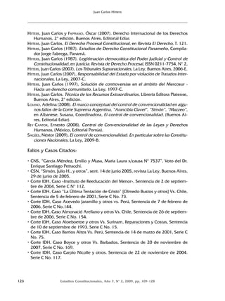 126 Estudios Constitucionales, Año 7, Nº 2, 2009, pp. 109-128
Juan Carlos Hitters
HITTERS, Juan Carlos y FAPPIANO, Óscar (2007). Derecho Internacional de los Derechos
Humanos, 2ª edición, Buenos Aires, Editorial Ediar.
HITTERS, Juan Carlos, El Derecho Procesal Constitucional, en Revista El Derecho, T. 121.
HITTERS, Juan Carlos (1987). Estudios de Derecho Constitucional Panameño, Compila-
dor Jorge Fabrega, Panamá.
HITTERS, Juan Carlos (1987). Legitimación democrática del Poder Judicial y Control de
Constitucionalidad, en Justicia: Revista de Derecho Procesal, ISSN 0211-7754, Nº 2,
HITTERS, Juan Carlos (2007), Los Tribunales Supranacionales, La Ley, Buenos Aires, 2006-E.
HITTERS, Juan Carlos (2007), Responsabilidad del Estado por violación de Tratados Inter-
nacionales, La Ley, 2007-C.
HITTERS, Juan Carlos (1997), Solución de controversias en el ámbito del Mercosur -
Hacia un derecho comunitario, La Ley, 1997-C.
HITTERS, Juan Carlos. Técnica de los Recursos Extraordinarios, Librería Editora Platense,
Buenos Aires, 2ª edición.
LOIANO, Adelina (2008). El marco conceptual del control de convencionalidad en algu-
nos fallos de la Corte Suprema Argentina, “Arancibia Clavel”, “Simón”, “Mazzeo”,
en Albanese, Susana, Coordinadora, El control de convencionalidad, (Buenos Ai-
res, Editorial Ediar).
REY CANTOR, Ernesto (2008). Control de Convencionalidad de las Leyes y Derechos
Humanos, (México, Editorial Porrúa).
SAGÜÉS, Néstor (2009), El control de convencionalidad. En particular sobre las Constitu-
ciones Nacionales, La Ley, 2009-B.
Fallos y Casos Citados:
• CNS, “García Méndez, Emilio y Musa, María Laura s/causa Nº 7537”. Voto del Dr.
Enrique Santiago Petracchi.
• CSN, “Simón, Julio H., y otros”, sent. 14 de junio 2005, revista La Ley, Buenos Aires,
29 de junio de 2005.
• Corte IDH, Caso «Instituto de Reeducación del Menor», Sentencia de 2 de septiem-
bre de 2004, Serie C N° 112.
• Corte IDH, Caso “La Última Tentación de Cristo” [Olmedo Bustos y otros] Vs. Chile,
Sentencia de 5 de febrero de 2001, Serie C No. 73.
• Corte IDH, Caso Acevedo Jaramillo y otros vs. Perú, Sentencia de 7 de febrero de
2006, Serie C No.144.
• Corte IDH, Caso Almonacid Arellano y otros Vs. Chile, Sentencia de 26 de septiem-
bre de 2006, Serie C No. 154.
• Corte IDH, Caso Aloeboetoe y otros Vs. Surinam, Reparaciones y Costas, Sentencia
de 10 de septiembre de 1993, Serie C No. 15.
• Corte IDH, Caso Barrios Altos Vs. Perú, Sentencia de 14 de marzo de 2001, Serie C
No. 75.
• Corte IDH, Caso Boyce y otros Vs. Barbados, Sentencia de 20 de noviembre de
2007, Serie C No. 169.
• Corte IDH, Caso Carpio Nicolle y otros. Sentencia de 22 de noviembre de 2004.
Serie C No. 117.
 