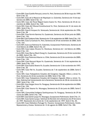 Estudios Constitucionales, Año 7, Nº 2, 2009, pp. 109-128 127
Control de constitucionalidad y control de convencionalidad. Comparación
(Criterios fijados por la Corte Interamericana de Derechos Humanos)
• Corte IDH, Caso Castillo Petruzzi y otros Vs. Perú, Sentencia de 30 de mayo de 1999,
Serie C No. 52.
• Corte IDH, Caso de la Masacre de Mapiripán vs. Colombia, Sentencia de 15 de sep-
tiembre de 2005, Serie C No. 13.
• Corte IDH, Caso del Penal Miguel Castro Castro Vs. Perú, Sentencia de 25 de no-
viembre de 2006, Serie C No. 160.
• Corte IDH, Caso del Tribunal Constitucional Vs. Perú, Sentencia de 31 de enero de
2001, Serie C No. 71.
• Corte IDH, Caso El Amparo Vs. Venezuela, Sentencia de 14 de septiembre de 1996,
Serie C No. 28
• Corte IDH, Caso Fermín Ramírez Vs. Guatemala, Sentencia de 20 de junio de 2005,
Serie C No. 126.
• Corte IDH, Caso Gutiérrez Soler. Sentencia de 12 de septiembre de 2005. Serie C No. 132.
• Corte IDH, Caso La Cantuta Vs. Perú, Sentencia de 29 de noviembre de 2006, Serie
C No. 162.
• Corte IDH, Caso Las Palmeras Vs. Colombia, Excepciones Preliminares, Sentencia de
4 de febrero de 2000, Serie C No. 67.
• Corte IDH, Caso López Álvarez Vs. Honduras, Sentencia de 1 de febrero de 2006,
Serie C No. 141.
• Corte IDH, Caso Myrna Mack Chang Vs. Guatemala, Sentencia de 25 de noviembre
de 2003, Serie C No. 101.
• Corte IDH, Caso Palamara Iribarne vs. Chile, Sentencia de 22 de noviembre de 2005,
Serie C No. 135.
• Corte IDH, Caso Raxcacó Reyes Vs. Guatemala, Sentencia de 15 de septiembre de
2005, Serie C No. 133.
• Corte IDH, Caso Suárez Rosero Vs. Ecuador, Sentencia de 12 de noviembre de 1997,
Serie C No. 35.
• Corte IDH, Caso Tibi Vs. Ecuador, Sentencia de 7 de septiembre de 2004, Serie C
No. 114.
• Corte IDH, Caso Trabajadores Cesados del Congreso (Aguado Alfaro y otros) Vs.
Perú, Sentencia de 24 de noviembre de 2006, Serie C No. 158.
• Corte IDH, Caso Trabajadores Cesados del Congreso (Aguado Alfaro y otros). Vs.
Perú, Solicitud de Interpretación de la Sentencia, Sentencia de 30 de noviembre de
2007, Serie C No. 174.
• Corte IDH, Caso Vargas Areco Vs. Paraguay, Sentencia de 26 de septiembre de 2006,
Serie C No. 155.
• Corte IDH, Caso Yatama Vs. Nicaragua, Sentencia de 23 de junio de 2005, Serie C
No. 127.
• Corte IDH, Comunidad Indígena Sawhoyamaxa Vs. Paraguay, Sentencia de 29 de
marzo de 2006, Serie C No. 146.
• Corte IDH, Caso Genie Lacayo Vs. Nicaragua, Excepciones Preliminares, Serie C No. 21.
• Corte IDH, Caso Genie Lacayo. Solicitud de Revisión de la Sentencia de 29 de enero
de 1997. Resolución de la Corte de 13 de septiembre de 1997. Serie C No. 45.
• Corte IDH. Caso Heliodoro Portugal Vs. Panamá. Excepciones Preliminares, Fondo,
Reparaciones y Costas. Sentencia de 12 de agosto de 2008. Serie C No. 186.
 