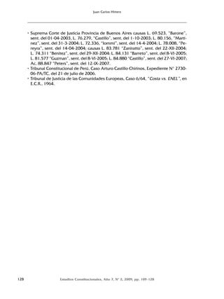 128 Estudios Constitucionales, Año 7, Nº 2, 2009, pp. 109-128
Juan Carlos Hitters
• Suprema Corte de Justicia Provincia de Buenos Aires causas L. 69.523, “Barone”,
sent. del 01-04-2003, L. 76.279, “Castillo”, sent. del 1-10-2003; L. 80.156, “Martí-
nez”, sent. del 31-3-2004; L. 72.336, “Iommi”, sent. del 14-4-2004; L. 78.008, “Pe-
reyra”, sent. del 14-04-2004; causas L. 83.781 “Zaniratto”, sent. del 22-XII-2004;
L. 74.311 “Benitez”, sent. del 29-XII-2004; L. 84.131 “Barreto”, sent. del 8-VI-2005;
L. 81.577 “Guzman”, sent. del 8-VI-2005; L. 84.880 “Castillo”, sent. del 27-VI-2007;
Ac. 88.847 “Peters”, sent. del 12-IX-2007.
• Tribunal Constitucional de Perú, Caso Arturo Castillo Chirinos, Expediente N° 2730-
06-PA/TC, del 21 de julio de 2006.
• Tribunal de Justicia de las Comunidades Europeas, Caso 6/64, “Costa vs. ENEL”, en
E.C.R., 1964.
 