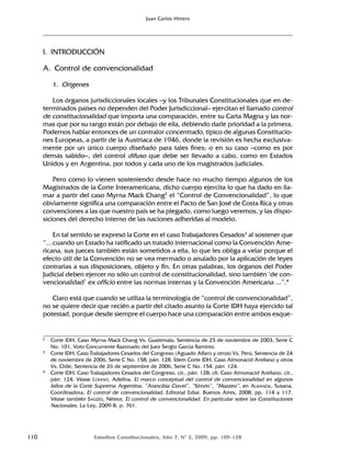 110 Estudios Constitucionales, Año 7, Nº 2, 2009, pp. 109-128
Juan Carlos Hitters
I. INTRODUCCIÓN
A. Control de convencionalidad
1. Orígenes
Los órganos jurisdiccionales locales –y los Tribunales Constitucionales que en de-
terminados países no dependen del Poder Jurisdiccional– ejercitan el llamado control
de constitucionalidad que importa una comparación, entre su Carta Magna y las nor-
mas que por su rango están por debajo de ella, debiendo darle prioridad a la primera.
Podemos hablar entonces de un contralor concentrado, típico de algunas Constitucio-
nes Europeas, a partir de la Austriaca de 1946, donde la revisión es hecha exclusiva-
mente por un único cuerpo diseñado para tales fines; o en su caso –como es por
demás sabido–, del control difuso que debe ser llevado a cabo, como en Estados
Unidos y en Argentina, por todos y cada uno de los magistrados judiciales.
Pero como lo vienen sosteniendo desde hace no mucho tiempo algunos de los
Magistrados de la Corte Interamericana, dicho cuerpo ejercita lo que ha dado en lla-
mar a partir del caso Myrna Mack Chang2
el “Control de Convencionalidad”, lo que
obviamente significa una comparación entre el Pacto de San José de Costa Rica y otras
convenciones a las que nuestro país se ha plegado, como luego veremos, y las dispo-
siciones del derecho interno de las naciones adheridas al modelo.
En tal sentido se expresó la Corte en el caso Trabajadores Cesados3
al sostener que
“…cuando un Estado ha ratificado un tratado internacional como la Convención Ame-
ricana, sus jueces también están sometidos a ella, lo que les obliga a velar porque el
efecto útil de la Convención no se vea mermado o anulado por la aplicación de leyes
contrarias a sus disposiciones, objeto y fin. En otras palabras, los órganos del Poder
Judicial deben ejercer no sólo un control de constitucionalidad, sino también ‘de con-
vencionalidad’ ex officio entre las normas internas y la Convención Americana ...”.4
Claro está que cuando se utiliza la terminología de “control de convencionalidad”,
no se quiere decir que recién a partir del citado asunto la Corte IDH haya ejercido tal
potestad, porque desde siempre el cuerpo hace una comparación entre ambos esque-
2 Corte IDH, Caso Myrna Mack Chang Vs. Guatemala, Sentencia de 25 de noviembre de 2003, Serie C
No. 101, Voto Concurrente Razonado del Juez Sergio García Ramírez.
3 Corte IDH, Caso Trabajadores Cesados del Congreso (Aguado Alfaro y otros) Vs. Perú, Sentencia de 24
de noviembre de 2006, Serie C No. 158, párr. 128. Ídem Corte IDH, Caso Almonacid Arellano y otros
Vs. Chile, Sentencia de 26 de septiembre de 2006, Serie C No. 154, párr. 124.
4 Corte IDH, Caso Trabajadores Cesados del Congreso, cit., párr. 128; cfr. Caso Almonacid Arellano, cit.,
párr. 124. Véase LOIANO, Adelina, El marco conceptual del control de convencionalidad en algunos
fallos de la Corte Suprema Argentina, “Arancibia Clavel”, “Simón”, “Mazzeo”, en ALBANESE, Susana,
Coordinadora, El control de convencionalidad, Editorial Ediar, Buenos Aires, 2008, pp. 114 a 117.
Véase también SAGÜÉS, Néstor, El control de convencionalidad. En particular sobre las Constituciones
Nacionales, La Ley, 2009-B, p. 761.
 