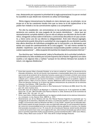 Estudios Constitucionales, Año 7, Nº 2, 2009, pp. 109-128 111
Control de constitucionalidad y control de convencionalidad. Comparación
(Criterios fijados por la Corte Interamericana de Derechos Humanos)
mas, destacando por supuesto la prioridad de la regla supranacional; lo que en verdad
ha sucedido es que desde ese momento se utiliza tal fraseología.
Dicho órgano interamericano ha dejado en claro siempre que, en principio, no se
ocupa en sí de las cuestiones locales sino que su tarea es la de inspeccionar si los
países han violado o no las convenciones sujetas a su competencia.5
Por ello ha establecido –sin entrometerse en las jurisdicciones locales– que una
sentencia con carácter de cosa juzgada de los jueces domésticos “...tiene que ser
necesariamente cumplida debido a que en ella se adopta una decisión de forma defi-
nitiva, otorgando certeza sobre el derecho o controversia discutida en el caso concre-
to, y tiene como uno de sus efectos la obligatoriedad. Ante este tribunal [agregó],
eventualmente puede discutirse la autoridad de cosa juzgada de una decisión cuando
ésta afecta derechos de individuos protegidos por la convención y se demuestra que
existe una causal de cuestionamiento de la cosa juzgada”.6
En ese mismo sentido ha
añadido –repetimos– que sólo circunstancias excepcionales pueden conducir a que el
cuerpo supranacional “...deba ocuparse de examinar los respectivos procesos internos”.7
Esa doctrina que ‘indirectamente’ tolera la fiscalización de la actividad jurisdiccio-
nal doméstica ha sido recibida por la Corte Suprema de la Nación Argentina con cierta
cautela y con algunas idas y vueltas,8
aunque en los últimos tiempos fue acatada in
totum, con algunas disidencias.9
5 Como bien apuntan Albar y Cançado Trindade, no se trata en verdad de “revisar” las sentencias de los
tribunales domésticos, sino de una función más importante e imprescindible dentro de un mecanismo
que se jacta de ser protector de los derechos humanos, puesto que la Comisión y la Corte como únicos
órganos de supervisión, pueden y deben determinar la compatibilidad o no con el Pacto de San José de
cualquier acto u omisión en que incurran los Estados, a través de algunos de sus poderes, órganos o
agentes (GERMÁN, Albar y CANÇADO TRINDADE, Antonio, Reflexiones sobre el futuro del sistema interame-
ricano de derechos humanos, en El futuro del sistema interamericano de protección de los derechos
humanos, Cox Editores, 1998, Costa Rica, p. 584).
6 Corte IDH, Caso Acevedo Jaramillo y otros vs. Perú, Sentencia de 7 de febrero de 2006, Serie C No.144,
párr.167, entre muchos otros.
7 Corte IDH, Caso de la Masacre de Mapiripán vs. Colombia, Sentencia de 15 de septiembre de 2005,
Serie C No. 13, párr. 198; Corte IDH, Caso Palamara Iribarne vs. Chile, Sentencia de 22 de noviembre de
2005, Serie C No. 135, párr. 121, etc.
8 HITTERS, Juan Carlos, Criterios establecidos por los órganos jurisdiccionales de los sistemas interamerica-
no y europeos, La Ley, Buenos Aires, 2003-D, p. 1373.
9 Recientemente uno de los Ministros del más Alto Tribunal Nacional Argentino ha expresado que “La
salvaguarda de los derechos y libertades del menor y la protección especial a que éste es acreedor, con
arreglo a la Convención sobre los Derechos del Niño y a la ley 26.061, requiere que los tribunales atien-
dan al interés superior de aquél, llevando a cabo una supervisión adecuada, lo cual comprende el ejercicio
del control de convencionalidad entre las normas jurídicas internas aplicables in concreto y los tratados
internacionales enunciados en el art. 75, inciso 22, de la Constitución Nacional, siendo función elemental
y notoria de los jueces hacer cesar, con la urgencia del caso, todo eventual menoscabo que sufra el menor,
para lo cual dicha supervisión implica una permanente y puntual actividad de oficio” (CNS. GARCÍA MÉNDEZ,
Emilio y Musa, María Laura s/causa Nº 7537. Voto del Dr. Enrique Santiago Petracchi).
 