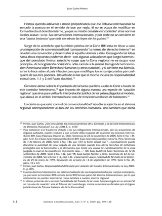112 Estudios Constitucionales, Año 7, Nº 2, 2009, pp. 109-128
Juan Carlos Hitters
Hemos querido adelantar a modo propedéutico que ese Tribunal internacional ha
sentado la postura en el sentido de que por regla, él no se ocupa de modificar en
forma directa el derecho interno, ya que su misión consiste en ‘controlar’ si las normas
locales acatan –o no– las convenciones internacionales; y por ende no se convierte en
una ‘cuarta instancia’ que deja sin efecto las leyes de los países.10
Surge de lo antedicho que la misión prístina de la Corte IDH está en llevar a cabo
una inspección de convencionalidad ‘comparando’ la norma del derecho interno11
en
relación a la convención y desentrañar si aquélla violenta a ésta. Conjugando las ideas
hasta ahora expuestas podemos decir –con algunas aclaraciones que luego haremos–
que del postulado liminar antedicho surge que la Corte regional no se ocupa –por
principio– de la legislación doméstica, sólo escruta si la misma transgrede la Conven-
ción Americana sobre Derechos Humanos (y otros tratados), y si advierte esa falencia,
así se lo hace saber al país infractor para que modifique los actos ejecutados por cual-
quiera de sus tres poderes. Ello a fin de evitar que el mismo incurra en responsabilidad
estatal (arts. 1.1 y 2 del Pacto aludido).12
Conviene alertar sobre la importancia de tal tarea que lleva a cabo la Corte a través de
este contralor heterónomo,13
que importa de alguna manera una especie de ‘casación
regional’ que sirve para unificar la interpretación jurídica de los países plegados al modelo,
que abarca en el ámbito interamericano más de trescientos millones de habitantes.14
Lo cierto es que este ‘control de convencionalidad’ no sólo se ejercita en el sistema
regional correspondiente al área de los derechos humanos, sino también que dicha
10 HITTERS, Juan Carlos, ¿Son vinculantes los pronunciamientos de la Comisión y de la Corte Interamericana
de Derechos Humanos?, La Ley 2008-E, p. 1169.
11 Para esclarecer si el Estado ha violado o no sus obligaciones internacionales, por las actuaciones de
órganos judiciales, puede conducir a que la Corte deba ocuparse de examinar los procesos internos.
(Corte IDH, Caso Palamara Iribarne Vs. Chile, Sentencia de 22 de noviembre de 2005, Serie C No. 135,
párr. 121). En el Caso Acevedo Jaramillo (Corte IDH, Caso Acevedo Jaramillo y otros Vs. Perú, Sentencia
de 7 de febrero de 2006, Serie C No. 144, par. 167) la Corte señaló que “…eventualmente puede
discutirse la autoridad de cosa juzgada de una decisión cuando ésta afecta derechos de individuos
protegidos por la Convención y se demuestra que existe una causal de cuestionamiento de la cosa
juzgada, lo cual no ha ocurrido en el presente caso …” (Cfr. Caso Gutiérrez Soler. Sentencia de 12 de
septiembre de 2005. Serie C No. 132, párr. 98; Caso Carpio Nicolle y otros. Sentencia de 22 de no-
viembre de 2004. Ser ie C No. 117, párr. 131; y Caso Genie Lacayo. Solicitud de Revisión de la Senten-
cia de 29 de enero de 1997. Resolución de la Corte de 13 de septiembre de 1997. Serie C No. 45,
párrs. 10 a 12).
12 HITTERS, Juan Carlos, Responsabilidad del Estado por violación de Tratados Internacionales, La Ley 2007-
C, p. 875.
13 Cuando decimos heterónomo, no estamos hablando de una inspección hecha por cuerpos extranjeros,
ya que tanto la Comisión IDH como la Corte IDH forman parte del Sistema Interamericano, por lo que
obviamente no pueden entenderse como extraños a nuestro sistema regional.
14 El último protocolo de la versión Consolidada del Tratado de la Unión Europea regula en su artículo 56
un ‘recurso de casación’ ante el Tribunal de Luxemburgo, contra las sentencias dictadas por el órgano
jurisdiccional de Primera Instancia de dicha Comunidad.
 