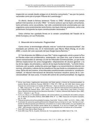Estudios Constitucionales, Año 7, Nº 2, 2009, pp. 109-128 113
Control de constitucionalidad y control de convencionalidad. Comparación
(Criterios fijados por la Corte Interamericana de Derechos Humanos)
inspección se cumple desde antiguo en el derecho comunitario,15
sea por los jueces
nacionales como por el propio Tribunal de Luxemburgo.16
En efecto, desde la famosa sentencia “Costa vs. ENEL” dictada por este cuerpo
judicial internacional, en el año 1964,17
el mismo sostuvo que las leyes comunitarias,
tanto primarias como secundarias, han sido consistentemente proclamadas por ese
organismo como preeminentes tanto frente a las leyes internas anteriores, como a las
posteriores (incluyendo las leyes constitucionales nacionales).18
Estos criterios han quedado firmes en la versión consolidada del Tratado de la
Unión Europea y en sus Protocolos.
2. Desarrollo de la institución. Progresividad
Como vimos, la terminología utilizada, esto es “control de convencionalidad”, fue
manejada por primera vez, en el mencionado caso Myrna Mack Chang, en el año
2003, a través del voto razonado del Juez Sergio García Ramírez.19
El 7 de diciembre de 2004 en el caso Tibi,20
dicho magistrado volvió a poner la Pica
en Flandes sobre esta problemática, sosteniendo, con buen tino, que la tarea de los
jueces trasnacionales se asemeja a la de los Tribunales Constitucionales, ya que estos
últimos inspeccionan los actos impugnados –disposiciones de alcance general– a la
luz de las reglas, los principios y valores de las leyes fundamentales, “La Corte Intera-
mericana, por su parte, analiza los actos que llegan a su conocimiento en relación con
normas, principios y valores de los tratados en los que funda su competencia conten-
ciosa. Dicho de otra manera, si los tribunales constitucionales controlan la ‘constitucio-
nalidad’, el tribunal internacional de derechos humanos resuelve acerca de la ‘con-
vencionalidad’ de esos actos. A través del control de constitucionalidad, los órganos
15 HITTERS, Juan Carlos, Legitimación democrática del Poder Judicial y Control de Constitucionalidad, en
Justicia: Revista de Derecho Procesal, ISSN 0211-7754, Nº2, 1987, pp. 421-434. Ídem mismo autor,
Solución de controversias en el ámbito del Mercosur - Hacia un derecho comunitario, La Ley, 1997-C,
p. 1406, véase punto “C” y nota 17. Conf. mismo autor, Derecho Internacional de los Derechos Huma-
nos, Editorial Ediar, Buenos Aires, 1991, Tomo 1, pp. 29 y ss.; ídem HITTERS, Juan Carlos y FAPPIANO,
Oscar, Derecho Internacional de los Derechos Humanos, 2º edición, Editorial Ediar, Buenos Aires, 2007,
Tomo 1, Volumen 1, pp. 79 y ss.
16 CAPPELLETTI, Mauro, El «formidable problema» del control judicial y la contribución del análisis compara-
do, en Revista de Estudios Políticos, ISSN 0048-7694, Nº 13, 1980, Traducción de Faustino González,
pp. 61-104.
17 Tribunal de Justicia de las Comunidades Europeas, Caso 6/64, “Costa vs. ENEL”, en E.C.R., 1964, p. 585.
18 El principio de autonomía quedó perfectamente dibujado hace ya tiempo en el caso “Van Gen en Loos”,
donde ese tribunal expresó que el Derecho comunitario es un nuevo orden jurídico, en cuyo beneficio los
Estados signatarios han limitado ciertas esferas de su soberanía. A su vez en el leadin case “Costa vs.
ENEL”, dejó sentada la doctrina de la supremacía de las disposiciones normativas de la Comunidad.
19 Corte IDH, Caso Myrna Mack Chang, cit.
20 Corte IDH, Caso Tibi Vs. Ecuador, Sentencia de 7 de septiembre de 2004, Serie C No. 114.
 