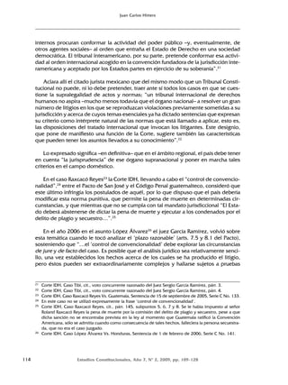 114 Estudios Constitucionales, Año 7, Nº 2, 2009, pp. 109-128
Juan Carlos Hitters
internos procuran conformar la actividad del poder público –y, eventualmente, de
otros agentes sociales– al orden que entraña el Estado de Derecho en una sociedad
democrática. El tribunal interamericano, por su parte, pretende conformar esa activi-
dad al orden internacional acogido en la convención fundadora de la jurisdicción inte-
ramericana y aceptado por los Estados partes en ejercicio de su soberanía”.21
Aclara allí el citado jurista mexicano que del mismo modo que un Tribunal Consti-
tucional no puede, ni lo debe pretender, traer ante sí todos los casos en que se cues-
tione la supralegalidad de actos y normas; “un tribunal internacional de derechos
humanos no aspira –mucho menos todavía que el órgano nacional– a resolver un gran
número de litigios en los que se reproduzcan violaciones previamente sometidas a su
jurisdicción y acerca de cuyos temas esenciales ya ha dictado sentencias que expresan
su criterio como intérprete natural de las normas que está llamado a aplicar, esto es,
las disposiciones del tratado internacional que invocan los litigantes. Este designio,
que pone de manifiesto una función de la Corte, sugiere también las características
que pueden tener los asuntos llevados a su conocimiento”.22
Lo expresado significa –en definitiva– que en el ámbito regional, el país debe tener
en cuenta “la jurisprudencia” de ese órgano supranacional y poner en marcha tales
criterios en el campo doméstico.
En el caso Raxcacó Reyes23
la Corte IDH, llevando a cabo el “control de convencio-
nalidad”,24
entre el Pacto de San José y el Código Penal guatemalteco, consideró que
este último infringía los postulados de aquél, por lo que dispuso que el país debería
modificar esta norma punitiva, que permite la pena de muerte en determinadas cir-
cunstancias, y que mientras que no se cumpla con tal mandato jurisdiccional “El Esta-
do deberá abstenerse de dictar la pena de muerte y ejecutar a los condenados por el
delito de plagio y secuestro…”.25
En el año 2006 en el asunto López Álvarez26
el juez García Ramírez, volvió sobre
esta temática cuando le tocó analizar el ‘plazo razonable’ (arts. 7.5 y 8.1 del Pacto),
sosteniendo que “…el ‘control de convencionalidad’ debe explorar las circunstancias
de jure y de facto del caso. Es posible que el análisis jurídico sea relativamente senci-
llo, una vez establecidos los hechos acerca de los cuales se ha producido el litigio,
pero éstos pueden ser extraordinariamente complejos y hallarse sujetos a pruebas
21 Corte IDH, Caso Tibi, cit., voto concurrente razonado del Juez Sergio García Ramírez, párr. 3.
22 Corte IDH, Caso Tibi, cit., voto concurrente razonado del Juez Sergio García Ramírez, párr. 4.
23 Corte IDH, Caso Raxcacó Reyes Vs. Guatemala, Sentencia de 15 de septiembre de 2005, Serie C No. 133.
24 En este caso no se utilizó expresamente la frase ‘control de convencionalidad’.
25 Corte IDH, Caso Raxcacó Reyes, cit., párr. 145, subpuntos 5, 6, 7 y 8. Se le había impuesto al señor
Roland Raxcacó Reyes la pena de muerte por la comisión del delito de plagio y secuestro, pese a que
dicha sanción no se encontraba prevista en la ley al momento que Guatemala ratificó la Convención
Americana, sólo se admitía cuando como consecuencia de tales hechos, falleciera la persona secuestra-
da, que no era el caso juzgado.
26 Corte IDH, Caso López Álvarez Vs. Honduras, Sentencia de 1 de febrero de 2006, Serie C No. 141.
 