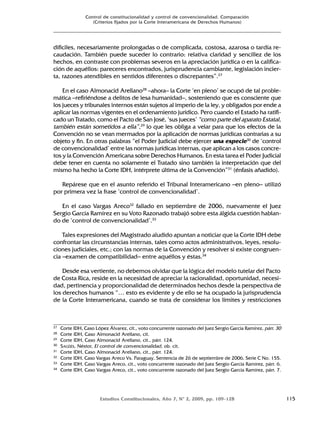 Estudios Constitucionales, Año 7, Nº 2, 2009, pp. 109-128 115
Control de constitucionalidad y control de convencionalidad. Comparación
(Criterios fijados por la Corte Interamericana de Derechos Humanos)
difíciles, necesariamente prolongadas o de complicada, costosa, azarosa o tardía re-
caudación. También puede suceder lo contrario: relativa claridad y sencillez de los
hechos, en contraste con problemas severos en la apreciación jurídica o en la califica-
ción de aquéllos: pareceres encontrados, jurisprudencia cambiante, legislación incier-
ta, razones atendibles en sentidos diferentes o discrepantes”.27
En el caso Almonacid Arellano28
–ahora– la Corte ‘en pleno’ se ocupó de tal proble-
mática –refiriéndose a delitos de lesa humanidad–, sosteniendo que es consciente que
los jueces y tribunales internos están sujetos al imperio de la ley, y obligados por ende a
aplicar las normas vigentes en el ordenamiento jurídico. Pero cuando el Estado ha ratifi-
cado un Tratado, como el Pacto de San José, ‘sus jueces’ “como parte del aparato Estatal,
también están sometidos a ella”,29
lo que les obliga a velar para que los efectos de la
Convención no se vean mermados por la aplicación de normas jurídicas contrarias a su
objeto y fin. En otras palabras “el Poder Judicial debe ejercer una especie30
de ‘control
de convencionalidad’ entre las normas jurídicas internas, que aplican a los casos concre-
tos y la Convención Americana sobre Derechos Humanos. En esta tarea el Poder Judicial
debe tener en cuenta no solamente el Tratado sino también la interpretación que del
mismo ha hecho la Corte IDH, intérprete última de la Convención”31
(énfasis añadido).
Repárese que en el asunto referido el Tribunal Interamericano –en pleno– utilizó
por primera vez la frase ‘control de convencionalidad’.
En el caso Vargas Areco32
fallado en septiembre de 2006, nuevamente el Juez
Sergio García Ramírez en su Voto Razonado trabajó sobre esta álgida cuestión hablan-
do de ‘control de convencionalidad’.33
Tales expresiones del Magistrado aludido apuntan a noticiar que la Corte IDH debe
confrontar las circunstancias internas, tales como actos administrativos, leyes, resolu-
ciones judiciales, etc.; con las normas de la Convención y resolver si existe congruen-
cia –examen de compatibilidad– entre aquéllos y éstas.34
Desde esa vertiente, no debemos olvidar que la lógica del modelo tutelar del Pacto
de Costa Rica, reside en la necesidad de apreciar la racionalidad, oportunidad, necesi-
dad, pertinencia y proporcionalidad de determinados hechos desde la perspectiva de
los derechos humanos “… esto es evidente y de ello se ha ocupado la jurisprudencia
de la Corte Interamericana, cuando se trata de considerar los límites y restricciones
27 Corte IDH, Caso López Álvarez, cit., voto concurrente razonado del Juez Sergio García Ramírez, párr. 30
28 Corte IDH, Caso Almonacid Arellano, cit.
29 Corte IDH, Caso Almonacid Arellano, cit., párr. 124.
30 SAGÜÉS, Néstor, El control de convencionalidad, ob. cit.
31 Corte IDH, Caso Almonacid Arellano, cit., párr. 124.
32 Corte IDH, Caso Vargas Areco Vs. Paraguay, Sentencia de 26 de septiembre de 2006, Serie C No. 155.
33 Corte IDH, Caso Vargas Areco, cit., voto concurrente razonado del Juez Sergio García Ramírez, párr. 6.
34 Corte IDH, Caso Vargas Areco, cit., voto concurrente razonado del Juez Sergio García Ramírez, párr. 7.
 