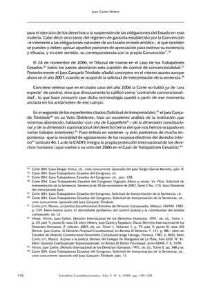 116 Estudios Constitucionales, Año 7, Nº 2, 2009, pp. 109-128
Juan Carlos Hitters
para el ejercicio de los derechos o la suspensión de las obligaciones del Estado en esta
materia. Cabe decir otro tanto del régimen de garantía establecido por la Convención
–e inherente a las obligaciones naturales de un Estado en este ámbito–, al que también
se pueden y deben aplicar aquellos patrones de apreciación para estimar su existencia
y eficacia, y en este sentido, su correspondencia con la propia Convención”.35
El 24 de noviembre de 2006, el Tribunal de marras en el caso de los Trabajadores
Cesados,36
todos los jueces abordaron esta cuestión de control de convencionalidad.37
Posteriormente el Juez Cançado Trindade añadió conceptos en el mismo asunto aunque
ahora en el año 2007, cuando se ocupó de la solicitud de interpretación de la sentencia.38
Conviene reiterar que en el citado caso del año 2006 la Corte no habló ya de ‘una
especie’ de control, sino que directamente lo calificó como ‘control de convencionali-
dad’, lo que hace presumir que dicha terminología quedó a partir de ese momento
anclada en los andariveles de ese cuerpo.
En el segundo de los expedientes citados (Solicitud de Interpretación),39
el Juez Cança-
do Trinidade40
en su Voto Disidente, hizo un excelente análisis de la institución que
venimos abordando, hablando –con cita de Cappelletti41
– de la dimensión constitucio-
nal y de la dimensión supranacional del derecho (tema del que nos hemos ocupado en
varios trabajos anteriores).42
Puso énfasis en sostener –y esto parécenos de mucha im-
portancia– que la necesidad de agotamiento de los recursos efectivos del derecho inter-
no43
(artículo 46.1.a de la CADH) integra la propia protección internacional de los dere-
chos humanos (aquí vuelve a su voto del 2006 en el Caso de Trabajadores Cesados).44
35 Corte IDH, Caso Vargas Areco, cit., voto concurrente razonado del Juez Sergio García Ramírez, párr. 8.
36 Corte IDH, Caso Trabajadores Cesados del Congreso, cit.
37 Corte IDH, Caso Trabajadores Cesados del Congreso, cit., párr. 128.
38 Corte IDH, Caso Trabajadores Cesados del Congreso (Aguado Alfaro y otros). Vs. Perú, Solicitud de
Interpretación de la Sentencia, Sentencia de 30 de noviembre de 2007, Serie C No. 174, Voto Disidente
del mencionado Juez.
39 Corte IDH, Caso Trabajadores Cesados del Congreso, Solicitud de Interpretación de la Sentencia, cit.
40 Corte IDH, Caso Trabajadores Cesados del Congreso, Solicitud de Interpretación de la Sentencia, cit.,
voto concurrente razonado del Juez Cançado Trindade.
41 CAPPELLETTI, Mauro, La Justicia Constitucional (Estudios de Derecho Comparado), México, UNAM, 1987,
p. 239. Ídem mismo autor, El «formidable problema» del control judicial y la contribución del análisis
comparado, ob. cit.
42 Véase, HITTERS, Juan Carlos, Derecho Internacional de los Derechos Humanos, 1991, ob. cit., Tomo 1,
p. 29, párr. 9, punto III, nota 33; ídem Hitters, Juan Carlos y Fappiano, Óscar, Derecho Internacional de los
Derechos Humanos, 2º edición, 2007, ob. cit., Tomo 1, Volumen 1, p. 79, párr. 9, punto III, nota 102
[HITTERS, Juan Carlos, El Derecho Procesal Constitucional, en Revista El Derecho, T. 121, p. 881; ídem en
Estudios de Derecho Constitucional Panameño, Compilador Jorge Fabrega, Panamá, 1987, p. 865]. Ídem
CAPPELLETTI, Mauro, Acceso a la Justicia, Revista del Colegio de Abogados de La Plata, Año XXIII, Nº 41.
Ídem Giustizia Costituzionale Soprannazionale, en Rivista Di Diritto Processual, anno XXXIII, T. II, 1978.
43 HITTERS, Juan Carlos, Derecho Internacional de los Derechos Humanos, 1991, ob. cit., Tomo II, pp. 348 y ss.
44 Corte IDH, Caso Trabajadores Cesados del Congreso, Solicitud de Interpretación de la Sentencia, cit.,
voto concurrente razonado del Juez Cançado Trindade, párr. 11.
 