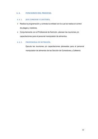 4. 4.      FUNCIONES DEL PROCESO.

4. 4. 1.   JEFE COMEDOR Y CAFETERÍA.

 Realiza la programación y contrata la entidad con la cual se realiza el control

    de plagas y roedores.

 Conjuntamente con el Profesional de Nutrición, planean las reuniones y/o

    capacitaciones para el personal manipulador de alimentos.


4. 4. 2.   PROFESIONAL EN NUTRICIÓN.

           Ejecuta las reuniones y/o capacitaciones planeadas para el personal

           manipulador de alimentos de las Sección de Comedores y Cafetería.




                                                                                    12
 