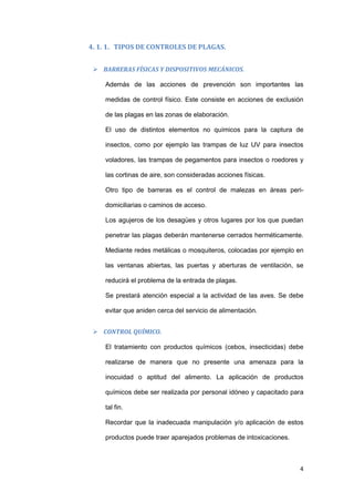 4. 1. 1. TIPOS DE CONTROLES DE PLAGAS.


  BARRERAS FÍSICAS Y DISPOSITIVOS MECÁNICOS.

    Además de las acciones de prevención son importantes las

    medidas de control físico. Este consiste en acciones de exclusión

    de las plagas en las zonas de elaboración.

    El uso de distintos elementos no químicos para la captura de

    insectos, como por ejemplo las trampas de luz UV para insectos

    voladores, las trampas de pegamentos para insectos o roedores y

    las cortinas de aire, son consideradas acciones físicas.

    Otro tipo de barreras es el control de malezas en áreas peri-

    domiciliarias o caminos de acceso.

    Los agujeros de los desagües y otros lugares por los que puedan

    penetrar las plagas deberán mantenerse cerrados herméticamente.

    Mediante redes metálicas o mosquiteros, colocadas por ejemplo en

    las ventanas abiertas, las puertas y aberturas de ventilación, se

    reducirá el problema de la entrada de plagas.

    Se prestará atención especial a la actividad de las aves. Se debe

    evitar que aniden cerca del servicio de alimentación.


  CONTROL QUÍMICO.

    El tratamiento con productos químicos (cebos, insecticidas) debe

    realizarse de manera que no presente una amenaza para la

    inocuidad o aptitud del alimento. La aplicación de productos

    químicos debe ser realizada por personal idóneo y capacitado para

    tal fin.

    Recordar que la inadecuada manipulación y/o aplicación de estos

    productos puede traer aparejados problemas de intoxicaciones.



                                                                    4
 