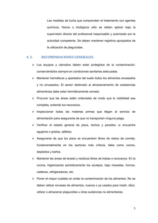Las medidas de lucha que comprendan el tratamiento con agentes

                químicos, físicos o biológicos sólo se deben aplicar bajo la

                supervisión directa del profesional responsable y autorizado por la

                autoridad competente. Se deben mantener registros apropiados de

                la utilización de plaguicidas.


4. 2.      RECOMENDACIONES GENERALES.

     Los equipos y utensilios deben estar protegidos de la contaminación,

        conservándolos siempre en condiciones sanitarias adecuadas.

     Mantener herméticos y apartados del suelo todos los alimentos envasados

        y no envasados. El sector destinado al almacenamiento de substancias

        alimenticias debe estar herméticamente cerrado.

     Procurar que las áreas estén ordenadas de modo que la visibilidad sea

        completa, evitando los recovecos.

     Inspeccionar todas las materias primas que llegan al servicio de

        alimentación para asegurarse de que no transportan ninguna plaga.

     Verificar el estado general de pisos, techos y paredes: si encuentra

        agujeros o grietas, séllelos.

     Asegurarse de que los pisos se encuentren libres de restos de comida,

        fundamentalmente en los sectores más críticos, tales como cocina,

        depósitos y baños.

     Mantener las áreas de lavado y residuos libres de trabas o recovecos. En la

        cocina, higienizando periódicamente los azulejos, bajo mesadas, hornos,

        calderas, refrigeradores, etc.

     Poner el mayor cuidado en evitar la contaminación de los alimentos. No se

        deben utilizar envases de alimentos, nuevos o ya usados para medir, diluir,

        utilizar o almacenar plaguicidas u otras sustancias no alimentarias.




                                                                                 5
 