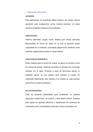  FORMAS DE APLICACIÓN.

 ASPERSIÓN.

 Para aplicaciones de superficies efecto residual, con equipo manual

 apropiado para fumigaciones contra insectos rastreros, en áreas

 donde la fumigación tenga que ser localizada.



 NEBULIZACIÓN.

 Sistema intermedio, equipo motor, sistema que emana partículas

 Micronizadas en forma de vapor en la cual la partícula queda

 suspendida en el ambiente, controlando plagas tanto voladoras como

 rastreras, especial para usarse en campo abierto.



 APLICACIÓN DE FEROMONAS.

 Nuevo sistema para el control de mosca, se aplica con brocha a nivel

 de marcos de puertas, ventanas y paredes no porosas que no tengan

 contacto con el agua. Producto a base de feromonas siendo un

 atrayente sexual, es muy efectivo para controlar la mosca. Es

 importante implementar este sistema a la entrada de cada proceso

 para formar una barra protectora.



 GEL CUCARACHICIDA.

 Cebo de excelente palatabilidad para cucarachas, no necesita

 desocupar instalaciones, es inodoro y tiene efecto dominó. Especial

 para aplicar en aparatos eléctricos y electrónicos con presencia de

 cucarachas como: computadores, básculas, horno microondas, etc.




                                                                   8
 