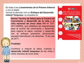 En base a los Lineamientos de la Primera Infancia
y con el objeto
normar la atención con un Enfoque del Desarrollo
Infantil Temprano, se actualiza la:
Norma Técnica de Salud para el Control de
Crecimiento y Desarrollo de la niña y el
niño menores de cinco años RM N° 537-
2017-MINSA, que establece las disposiciones
para el control del crecimiento y desarrollo,
para mejorar la salud, nutrición y desarrollo
con el enfoque preventivo promocional,
equidad intercultural y de derechos. 10 de julio
de 2017.
Finalidad
Contribuir a mejorar la salud, nutrición y
desarrollo infantil temprano de las niñas y
niños menores de cinco años.
 