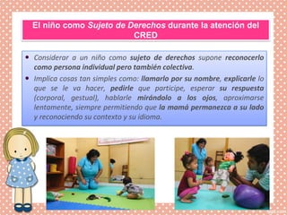 El niño como Sujeto de Derechos durante la atención del
CRED
 Considerar a un niño como sujeto de derechos supone reconocerlo
como persona individual pero también colectiva.
 Implica cosas tan simples como: llamarlo por su nombre, explicarle lo
que se le va hacer, pedirle que participe, esperar su respuesta
(corporal, gestual), hablarle mirándolo a los ojos, aproximarse
lentamente, siempre permitiendo que la mamá permanezca a su lado
y reconociendo su contexto y su idioma.
 