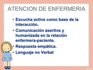 ATENCION DE ENFERMERIA
• Escucha activa como base de la
interacción.
• Comunicación asertiva y
humanizada en la relación
enfermera-paciente.
• Respuesta empática.
• Lenguaje no Verbal
 