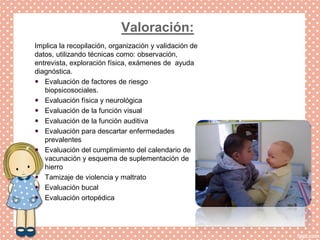 Valoración:
Implica la recopilación, organización y validación de
datos, utilizando técnicas como: observación,
entrevista, exploración física, exámenes de ayuda
diagnóstica.
 Evaluación de factores de riesgo
biopsicosociales.
 Evaluación física y neurológica
 Evaluación de la función visual
 Evaluación de la función auditiva
 Evaluación para descartar enfermedades
prevalentes
 Evaluación del cumplimiento del calendario de
vacunación y esquema de suplementación de
hierro
 Tamizaje de violencia y maltrato
 Evaluación bucal
 Evaluación ortopédica
 
