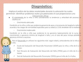 Diagnóstico:
Implica el análisis de los datos recolectados durante la valoración los cuales
permitirán identificar problemas reales y/o potenciales el cual proporcionara una
intervención eficaz.
■ El crecimiento de la niña o niño considerando la tendencia y velocidad del proceso se
clasifica en:
– Crecimiento adecuado
Condición en la niña o niño que evidencia ganancia de peso e incremento de longitud o talla de
acuerdo a los rangos de normalidad esperados para su edad (+/-2 DE alrededor de la mediana).
– Crecimiento inadecuado
Condición en la niña o niño que evidencia la no ganancia (aplanamiento de la curva de
crecimiento), o ganancia mínima de longitud o talla, y en el caso del peso incluye pérdida o
ganancia mínima o excesiva.
■ Para el Desarrollo se utilizara los siguientes test: según edad y antecedentes de la niña o el
niño:
 Escala de Evaluación del Desarrollo Psicomotor (EEDP) para la niña y niño de 0 a 24
meses
 Test Peruano de Evaluación del Desarrollo del Niño (TPED) para el niño de 0 a 30
meses
 Test de Evaluación del Desarrollo Psicomotor (TEPSI) para el niño de 2 a 4 años
 