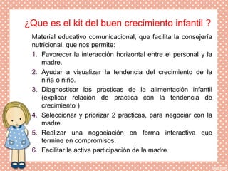 ¿Que es el kit del buen crecimiento infantil ?
Material educativo comunicacional, que facilita la consejería
nutricional, que nos permite:
1. Favorecer la interacción horizontal entre el personal y la
madre.
2. Ayudar a visualizar la tendencia del crecimiento de la
niña o niño.
3. Diagnosticar las practicas de la alimentación infantil
(explicar relación de practica con la tendencia de
crecimiento )
4. Seleccionar y priorizar 2 practicas, para negociar con la
madre.
5. Realizar una negociación en forma interactiva que
termine en compromisos.
6. Facilitar la activa participación de la madre
 
