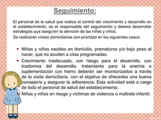 Seguimiento:
El personal de la salud que realiza el control del crecimiento y desarrollo en
el establecimiento, es el responsable del seguimiento y deberá desarrollar
estrategias que aseguren la atención de las niñas y niños.
Se realizarán visitas domiciliarias con prioridad en los siguientes casos:
 Niñas y niños nacidos en domicilio, prematuros y/o bajo peso al
nacer, que no acuden a citas programadas.
 Crecimiento inadecuado, con riesgo para el desarrollo, con
trastornos del desarrollo, tratamiento para la anemia o
suplementación con hierro deberán ser monitorizados a través
de la visita domiciliaria, con el objetivo de ofrecerles una buena
consejería y asegurar la adherencia. Esta actividad está a cargo
de todo el personal de salud del establecimiento.
 Niñas y niños en riesgo y víctimas de violencia o maltrato infantil.
 