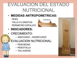 EVALUACION DEL ESTADO
NUTRICIONAL
• MEDIDAS ANTROPOMETRICAS:
PESO
TALLA O LONGITUD
PERIMETRO CEFALICO
• INDICADORES:
• CRECIMIENTO:
• ADECUADO – INADECUADO
• EVALUACION NUTRICIONAL:
• PESO/EDAD
• PESO/TALLA
• TALLA/EDAD
 