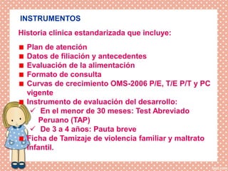 DISPOSICIONES EPECIFICAS
INSTRUMENTOS
Plan de atención
Datos de filiación y antecedentes
Evaluación de la alimentación
Formato de consulta
Curvas de crecimiento OMS-2006 P/E, T/E P/T y PC
vigente
Instrumento de evaluación del desarrollo:
 En el menor de 30 meses: Test Abreviado
Peruano (TAP)
 De 3 a 4 años: Pauta breve
Ficha de Tamizaje de violencia familiar y maltrato
infantil.
Historia clínica estandarizada que incluye:
 