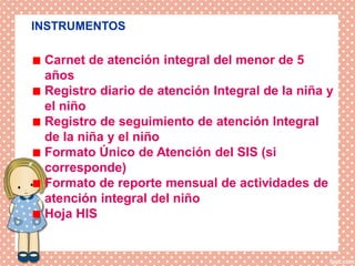 DISPOSICIONES EPECIFICAS
INSTRUMENTOS
Carnet de atención integral del menor de 5
años
Registro diario de atención Integral de la niña y
el niño
Registro de seguimiento de atención Integral
de la niña y el niño
Formato Único de Atención del SIS (si
corresponde)
Formato de reporte mensual de actividades de
atención integral del niño
Hoja HIS
 
