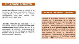 DEFINICIONES OPERATIVAS
ANTROPOMETRÍA: Es el proceso de medición de las
dimensiones y algunas características físicas del
cuerpo humano, a través de las variables
antropométricas como peso, longitud (talla),
perímetro cefálico, entre otros.
ATENCIÓN TEMPRANA DEL DESARROLLO: Es el
conjunto de acciones que promueve el desarrollo
infantil temprano y está orientado a potenciar las
capacidades y las condiciones del ambiente donde
interactúan la niña y el niño desde su nacimiento
hasta los cinco (5) años de edad, para facilitar su
mejor crecimiento y desarrollo.
Conjunto de actividades periódicas y sistemáticas
realizadas por el profesional de la salud de
enfermería y/o médico, con el objetivo de vigilar de
manera adecuada, oportuna e individual el
crecimiento y desarrollo de la niña y el niño, con el fin
de detectar de forma precoz los riesgos, alteraciones
o trastornos, así como la presencia de enfermedades,
facilitando su diagnóstico e intervención oportuna
para disminuir los riesgos, las deficiencias y
discapacidades e incrementando las oportunidades y
los factores protectores. Es individual, integral,
oportuno, periódico y secuencial.
CONTROL DE CRECIMIENTO Y DESARROLLO
 