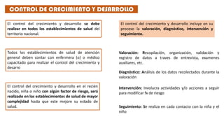 El control del crecimiento y desarrollo se debe
realizar en todos los establecimientos de salud del
territorio nacional.
Todos los establecimientos de salud de atención
general deben contar con enfermera (o) o médico
capacitado para realizar el control del crecimiento y
desarro
El control del crecimiento y desarrollo en el recién
nacido, niña o niño con algún factor de riesgo, será
realizado en los establecimientos de salud de mayor
complejidad hasta que este mejore su estado de
salud.
El control del crecimiento y desarrollo incluye en su
proceso la valoración, diagnóstico, intervención y
seguimiento.
CONTROL DE CRECIMIENTO Y DESARROLLO
Valoración: Recopilación, organización, validación y
registro de datos a traves de entrevista, examenes
auxiliares, etc.
Diagnóstico: Análisis de los datos recolectados durante la
valoración
Intervención: Involucra actividades y/o acciones a seguir
para modificar fx de riesgo
Seguimiento: Se realiza en cada contacto con la niña y el
niño
 