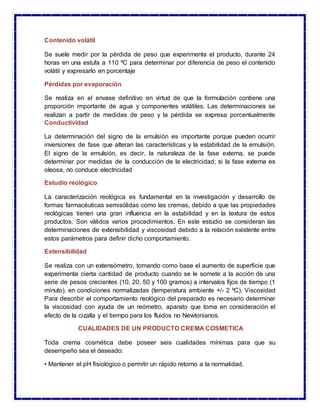 Contenido volátil
Se suele medir por la pérdida de peso que experimenta el producto, durante 24
horas en una estufa a 110 ºC para determinar por diferencia de peso el contenido
volátil y expresarlo en porcentaje
Pérdidas por evaporación
Se realiza en el envase definitivo en virtud de que la formulación contiene una
proporción importante de agua y componentes volátiles. Las determinaciones se
realizan a partir de medidas de peso y la pérdida se expresa porcentualmente
Conductividad
La determinación del signo de la emulsión es importante porque pueden ocurrir
inversiones de fase que alteran las características y la estabilidad de la emulsión.
El signo de la emulsión, es decir, la naturaleza de la fase externa, se puede
determinar por medidas de la conducción de la electricidad; si la fase externa es
oleosa, no conduce electricidad
Estudio reológico
La caracterización reológica es fundamental en la investigación y desarrollo de
formas farmacéuticas semisólidas como las cremas, debido a que las propiedades
reológicas tienen una gran influencia en la estabilidad y en la textura de estos
productos. Son válidos varios procedimientos. En este estudio se consideran las
determinaciones de extensibilidad y viscosidad debido a la relación existente entre
estos parámetros para definir dicho comportamiento.
Extensibilidad
Se realiza con un extensómetro, tomando como base el aumento de superficie que
experimenta cierta cantidad de producto cuando se le somete a la acción de una
serie de pesos crecientes (10, 20, 50 y 100 gramos) a intervalos fijos de tiempo (1
minuto), en condiciones normalizadas (temperatura ambiente +/- 2 ºC). Viscosidad
Para describir el comportamiento reológico del preparado es necesario determinar
la viscosidad con ayuda de un reómetro, aparato que toma en consideración el
efecto de la cizalla y el tiempo para los fluidos no Newtonianos.
CUALIDADES DE UN PRODUCTO CREMA COSMETICA
Toda crema cosmética debe poseer seis cualidades mínimas para que su
desempeño sea el deseado:
• Mantener el pH fisiológico o permitir un rápido retorno a la normalidad.
 