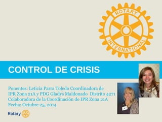 CONTROL DE CRISIS 
Ponentes: Leticia Parra Toledo Coordinadora de 
IPR Zona 21A y PDG Gladys Maldonado Distrito 4271 
Colaboradora de la Coordinación de IPR Zona 21A 
Fecha: Octubre 25, 2014 
 