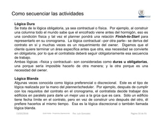 Lógica Dura
Se trata de la lógica obligatoria, ya sea contractual o física. Por ejemplo, al construir
una columna todo el mundo sabe que el encofrado viene antes del hormigón, eso es
una condición física y tal vez el planner pondrá una relación Finish-to-Start para
representarlo en su cronograma. La lógica contractual –por otra parte– se deriva del
contrato en sí y muchas veces es un requerimiento del owner. Digamos que el
cliente quiere terminar un área específica antes que otra, esa necesidad se convierte
en obligatoria, por lo que el contratista deberá seguir obligatoriamente esa secuencia
de trabajo.
Ambas lógicas –física y contractual– son consideradas como duras u obligatorias,
una porque sería imposible hacerlo de otra manera; y la otra porque es una
necesidad del owner.
Lógica Blanda
Algunas veces conocida como lógica preferencial o discrecional. Este es el tipo de
lógica realizada por la mano del planner/scheduler. Por ejemplo, después de cumplir
con los requisitos del contrato en el cronograma, el contratista decide trabajar dos
edificios en paralelo para darle un mejor uso a la grúa que es cara. Sólo un edificio
tiene fecha límite en el contrato, pero en vez de construir uno después del otro, él
prefiere hacerlos al mismo tiempo. Esa es la lógica discrecional o también llamada
lógica blanda.
Como secuenciar las actividades
Gold Fields ‐ Proyectos Operaciones 13/03/2018 Por. Luis Gonzalez Página 10 de 91
 