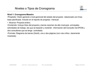 Niveles o Tipos de Cronograma
Nivel 1: Cronograma Maestro
•Propósito: Visión general a nivel gerencial del estado del proyecto relacionado con línea
base planificada. Incluido en el reporte de progreso mensual.
• Alcance: Proyecto entero.
•Contenido: Incluye hitos del proyecto y barras resúmen de alto nivel para principales
actividades de trabajo, las que se basarán y recibirán información del Consultor de EPCM y
otro consultores que se tenga contratado.
•Formato: Diagrama de barras (Gantt), una o dos páginas (con ruta crítica claramente
mostrada)
Gold Fields ‐ Proyectos Operaciones 13/03/2018 Por. Luis Gonzalez Página 19 de 91
 