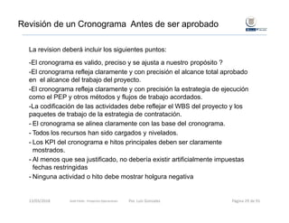 Revisión de un Cronograma Antes de ser aprobado
La revision deberá incluir los siguientes puntos:
-El cronograma es valido, preciso y se ajusta a nuestro propósito ?
-El cronograma refleja claramente y con precisión el alcance total aprobado
en el alcance del trabajo del proyecto.
-El cronograma refleja claramente y con precisión la estrategia de ejecución
como el PEP y otros métodos y flujos de trabajo acordados.
-La codificación de las actividades debe reflejar el WBS del proyecto y los
paquetes de trabajo de la estrategia de contratación.
- El cronograma se alinea claramente con las base del cronograma.
- Todos los recursos han sido cargados y nivelados.
- Los KPI del cronograma e hitos principales deben ser claramente
mostrados.
- Al menos que sea justificado, no debería existir artificialmente impuestas
fechas restringidas
- Ninguna actividad o hito debe mostrar holgura negativa
Gold Fields ‐ Proyectos Operaciones 13/03/2018 Por. Luis Gonzalez Página 29 de 91
 