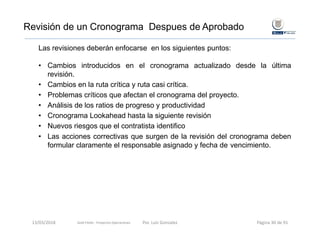 Las revisiones deberán enfocarse en los siguientes puntos:
• Cambios introducidos en el cronograma actualizado desde la última
revisión.
• Cambios en la ruta crítica y ruta casi crítica.
• Problemas críticos que afectan el cronograma del proyecto.
• Análisis de los ratios de progreso y productividad
• Cronograma Lookahead hasta la siguiente revisión
• Nuevos riesgos que el contratista identifico
• Las acciones correctivas que surgen de la revisión del cronograma deben
formular claramente el responsable asignado y fecha de vencimiento.
Revisión de un Cronograma Despues de Aprobado
13/03/2018 Por. Luis Gonzalez Página 30 de 91Gold Fields ‐ Proyectos Operaciones 
 