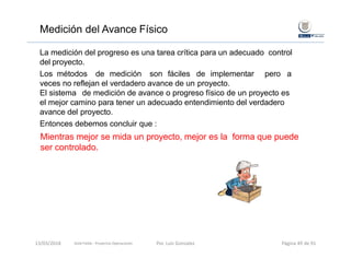 Medición del Avance Físico
La medición del progreso es una tarea crítica para un adecuado control
del proyecto.
Los métodos de medición son fáciles de implementar pero a
veces no reflejan el verdadero avance de un proyecto.
El sistema de medición de avance o progreso físico de un proyecto es
el mejor camino para tener un adecuado entendimiento del verdadero
avance del proyecto.
Entonces debemos concluir que :
Mientras mejor se mida un proyecto, mejor es la forma que puede
ser controlado.
Gold Fields ‐ Proyectos Operaciones 13/03/2018 Por. Luis Gonzalez Página 49 de 91
 