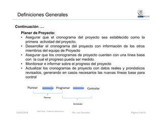Definiciones Generales
Continuación ….
Planer de Proyecto:
• Asegurar que el cronograma del proyecto sea establecido como la
primera actividad del proyecto.
• Desarrollar el cronograma del proyecto con información de los otros
miembros del equipo de Proyecto
• Asegurar que los cronogramas de proyecto cuenten con una línea base
con la cual el progreso pueda ser medido.
• Monitorear e informar sobre el progreso del proyecto
• Actualizar los cronogramas de proyecto con datos reales y pronósticos
revisados, generando en casos necesarios las nuevas líneas base para
control
Planear ControlarProgramar
Planner
Scheduler
Gold Fields ‐ Proyectos Operaciones 
13/03/2018 Por. Luis Gonzalez Página 6 de 91
 