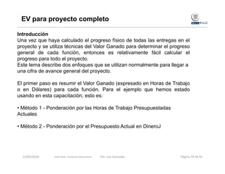 EV para proyecto completo
Introducción
Una vez que haya calculado el progreso físico de todas las entregas en el
proyecto y se utiliza técnicas del Valor Ganado para determinar el progreso
general de cada función, entonces es relativamente fácil calcular el
progreso para todo el proyecto.
Este tema describe dos enfoques que se utilizan normalmente para llegar a
una cifra de avance general del proyecto.
El primer paso es resumir el Valor Ganado (expresado en Horas de Trabajo
o en Dólares) para cada función. Para el ejemplo que hemos estado
usando en esta capacitación, esto es:
• Método 1 - Ponderación por las Horas de Trabajo Presupuestadas
Actuales
• Método 2 - Ponderación por el Presupuesto Actual en DineroJ
Gold Fields ‐ Proyectos Operaciones 13/03/2018 Por. Luis Gonzalez Página 78 de 91
 
