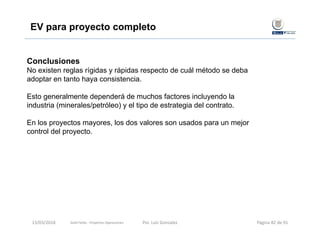 Conclusiones
No existen reglas rígidas y rápidas respecto de cuál método se deba
adoptar en tanto haya consistencia.
Esto generalmente dependerá de muchos factores incluyendo la
industria (minerales/petróleo) y el tipo de estrategia del contrato.
En los proyectos mayores, los dos valores son usados para un mejor
control del proyecto.
EV para proyecto completo
Gold Fields ‐ Proyectos Operaciones 13/03/2018 Por. Luis Gonzalez Página 82 de 91
 