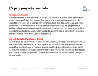 Gráfico para Análisis
Ahora que usted puede calcular EV, PV, AC, SV, Y CV en un punto dado del tiempo, 
usted puede graficar estos valores de manera que pueda ver las tendencias de 
distintos proyectos en el tiempo. Un beneficio clave de estos gráficos es que ellos 
combinan la información del presupuesto con la información del programa (un 
gráfico del presupuesto versus el tiempo) para entregar una representación gráfica 
que identifica las tendencias en forma rápida, permitiendo al gerente del proyecto 
tomar acciones correctivas (de ser necesario ).
Curva S del Valor Planificado ‐ Inicial
Al comienzo de un proyecto, el Valor Planificado (PV) para cada mes del proyecto (u 
otros períodos pertinentes de tiempo) pueden ser calculados y representados en 
un gráfico similar al que se muestra a continuación. Este gráfico se genera a partir 
de la suma de los presupuestos (expresada ya sea en dólares o en horas de trabajo) 
para que el trabajo programado se lleve a cabo dentro de un período de tiempo 
determinado.
Gold Fields ‐ Proyectos Operaciones 
EV para proyecto completo
13/03/2018 Por. Luis Gonzalez Página 87 de 91
 