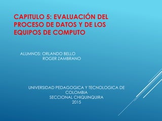 CAPITULO 5: EVALUACIÓN DEL
PROCESO DE DATOS Y DE LOS
EQUIPOS DE COMPUTO
ALUMNOS: ORLANDO BELLO
ROGER ZAMBRANO
UNIVERSIDAD PEDAGOGICA Y TECNOLOGICA DE
COLOMBIA
SECCIONAL CHIQUINQUIRA
2015
 