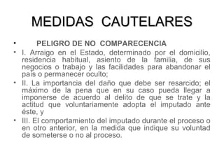 MEDIDAS CAUTELARESMEDIDAS CAUTELARES
• PELIGRO DE NO COMPARECENCIA
• I. Arraigo en el Estado, determinado por el domicilio,
residencia habitual, asiento de la familia, de sus
negocios o trabajo y las facilidades para abandonar el
país o permanecer oculto;
• II. La importancia del daño que debe ser resarcido; el
máximo de la pena que en su caso pueda llegar a
imponerse de acuerdo al delito de que se trate y la
actitud que voluntariamente adopta el imputado ante
éste, y
• III. El comportamiento del imputado durante el proceso o
en otro anterior, en la medida que indique su voluntad
de someterse o no al proceso.
 