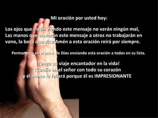 Mi oración por usted hoy:

Los ojos que están viendo este mensaje no verán ningún mal,
Las manos que enviarán este mensaje a otros no trabajarán en
vano, la boca que dice Amén a esta oración reirá por siempre.

  Permanezca en el amor de Dios enviando esta oración a todos en su lista.

               ¡Tenga un viaje encantador en la vida!
              ¡Confíe en el señor con todo su corazón
        y él nunca le fallará porque él es IMPRESIONANTE!
 