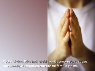 Padre divino, Dios más afable y más amoroso, te ruego
que bendigas abundantemente mi familia y a mí.
 