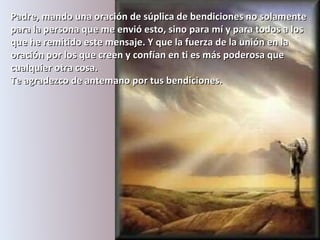 Padre, mando una oración de súplica de bendiciones no solamente para la persona que me envió esto, sino para mí y para todos a los que he remitido este mensaje.   Y que la fuerza de la unión en la oración por los que creen y confían en ti es más poderosa que cualquier otra cosa.  Te agradezco de antemano por tus bendiciones.   