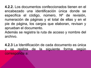 4.2.2. Los documentos confeccionados tienen en el
encabezado una identificación única donde se
especifica el código, número, Nº de revisión,
numeración de páginas y el total de ellas y en el
pie de página, los cargos que elaboran, revisan y
aprueban el documento.
Además se registra la ruta de acceso y nombre del
archivo.
4.2.3 La Identificación de cada documento es única
y se realiza de la siguiente forma según
corresponda a:

 