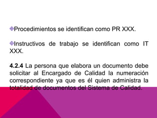 Procedimientos se identifican como PR XXX.
Instructivos de trabajo se identifican como IT
XXX.
4.2.4 La persona que elabora un documento debe
solicitar al Encargado de Calidad la numeración
correspondiente ya que es él quien administra la
totalidad de documentos del Sistema de Calidad.

 