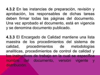 4.3.2 En las instancias de preparación, revisión y
aprobación, los responsables de dichas tareas
deben firmar todas las páginas del documento.
Una vez aprobado el documento, está en vigencia
y se denomina documento publicado.
4.3.3 El Encargado de Calidad mantiene una lista
maestra de los procedimientos del sistema de
calidad,
procedimientos
de
metodologías
analíticas, procedimientos de control de calidad y
los instructivos de trabajo en la cual se especifica
nombre del documento, versión vigente y
distribución.

 