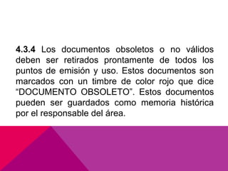 4.3.4 Los documentos obsoletos o no válidos
deben ser retirados prontamente de todos los
puntos de emisión y uso. Estos documentos son
marcados con un timbre de color rojo que dice
“DOCUMENTO OBSOLETO”. Estos documentos
pueden ser guardados como memoria histórica
por el responsable del área.

 