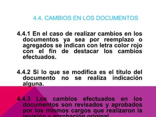 4.4. CAMBIOS EN LOS DOCUMENTOS

4.4.1 En el caso de realizar cambios en los
documentos ya sea por reemplazo o
agregados se indican con letra color rojo
con el fin de destacar los cambios
efectuados.
4.4.2 Si lo que se modifica es el título del
documento no se realiza indicación
alguna.
4.4.3 Los cambios efectuados en los
documentos son revisados y aprobados
por los mismos cargos que realizaron la

 