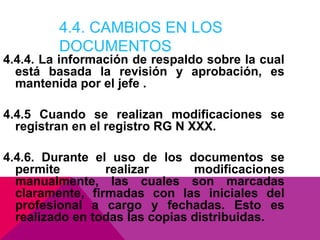 4.4. CAMBIOS EN LOS
DOCUMENTOS

4.4.4. La información de respaldo sobre la cual
está basada la revisión y aprobación, es
mantenida por el jefe .
4.4.5 Cuando se realizan modificaciones se
registran en el registro RG N XXX.
4.4.6. Durante el uso de los documentos se
permite
realizar
modificaciones
manualmente, las cuales son marcadas
claramente, firmadas con las iniciales del
profesional a cargo y fechadas. Esto es
realizado en todas las copias distribuidas.

 